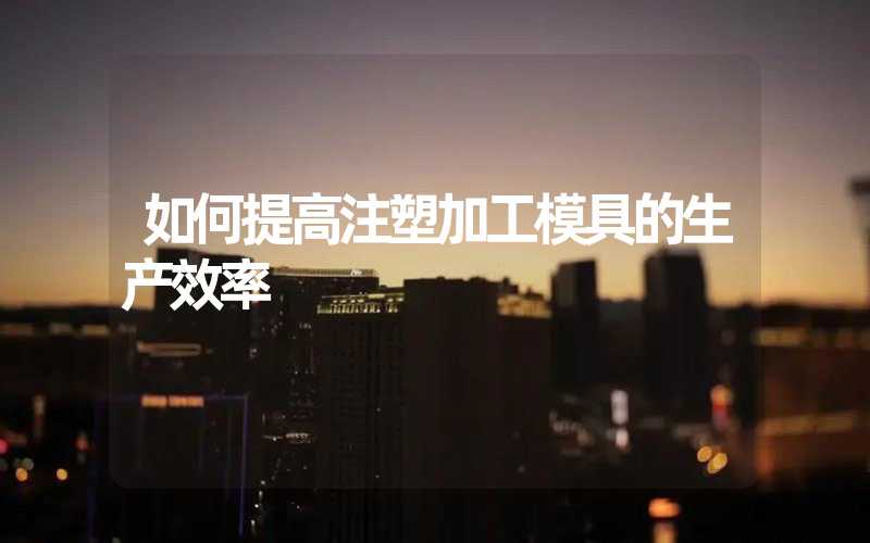 如何提高注塑加工模具的生产效率