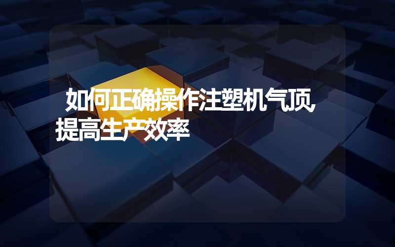 如何正确操作注塑机气顶,提高生产效率