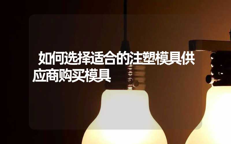 如何选择适合的注塑模具供应商购买模具