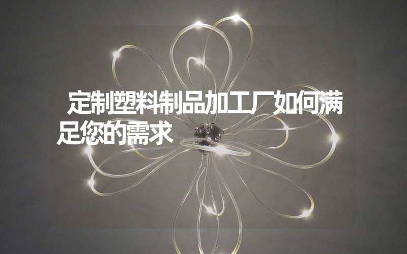 定制塑料制品加工厂如何满足您的需求