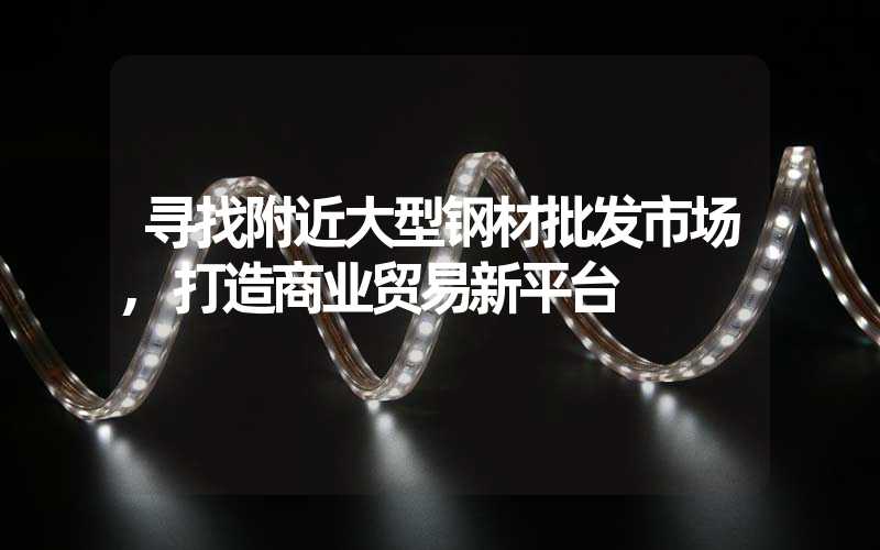 寻找附近大型钢材批发市场,打造商业贸易新平台