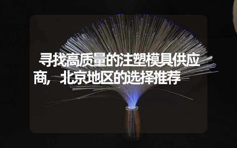 寻找高质量的注塑模具供应商,北京地区的选择推荐