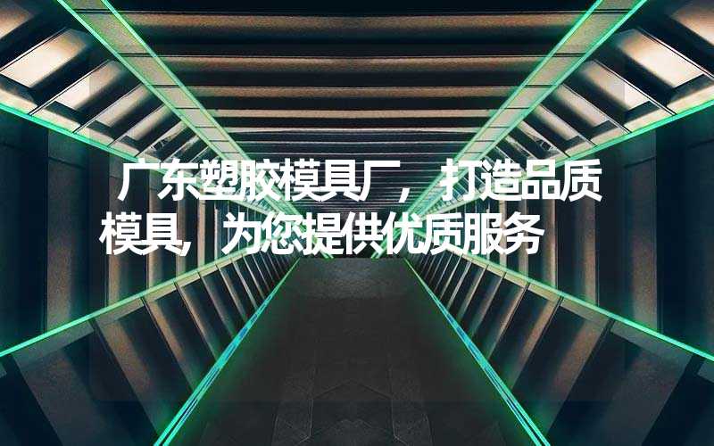 广东塑胶模具厂,打造品质模具,为您提供优质服务