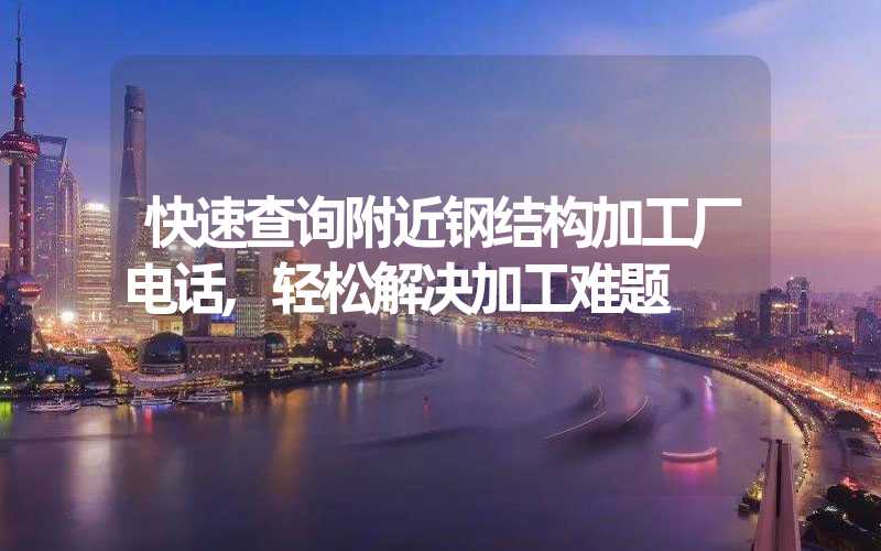 快速查询附近钢结构加工厂电话,轻松解决加工难题