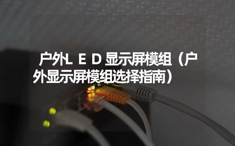 户外LED显示屏模组（户外显示屏模组选择指南）