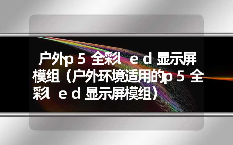 户外p5全彩led显示屏模组（户外环境适用的p5全彩led显示屏模组）