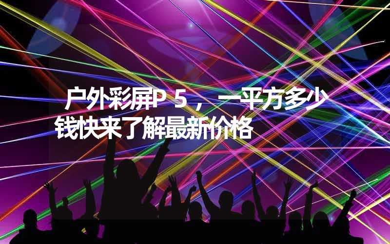 户外彩屏P5,一平方多少钱快来了解最新价格