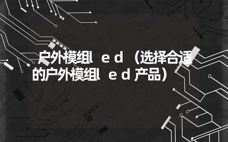 户外模组led（选择合适的户外模组led产品）