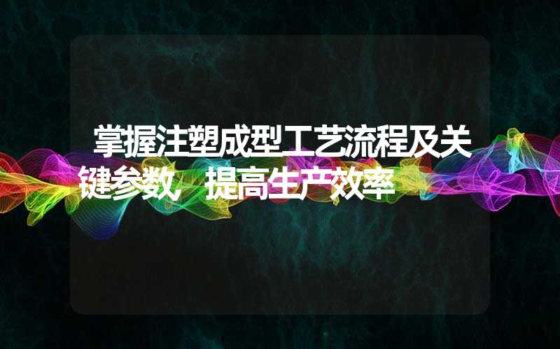 掌握注塑成型工艺流程及关键参数,提高生产效率
