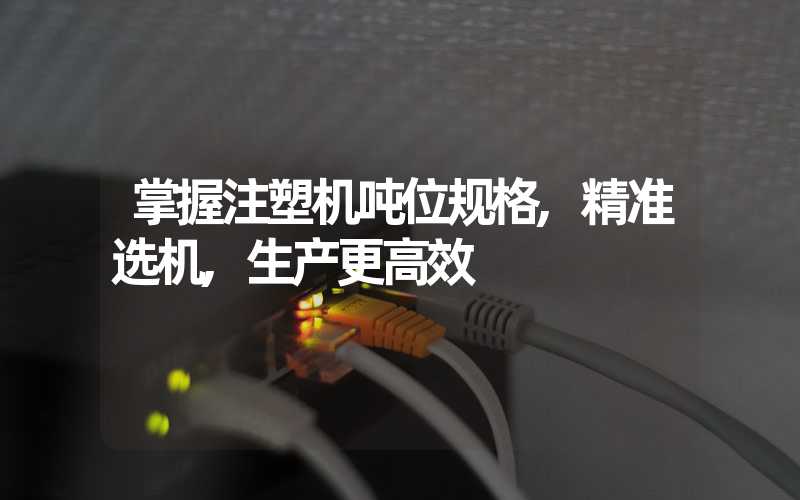 掌握注塑机吨位规格,精准选机,生产更高效