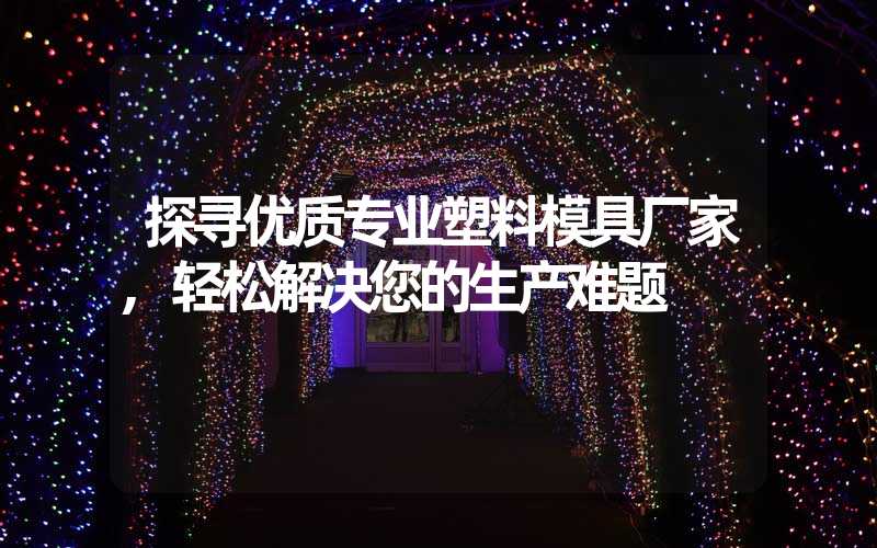 探寻优质专业塑料模具厂家,轻松解决您的生产难题