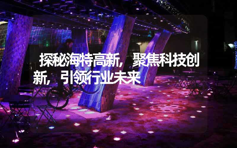 探秘海特高新,聚焦科技创新,引领行业未来