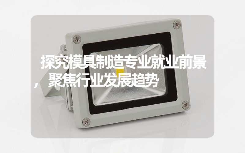 探究模具制造专业就业前景,聚焦行业发展趋势
