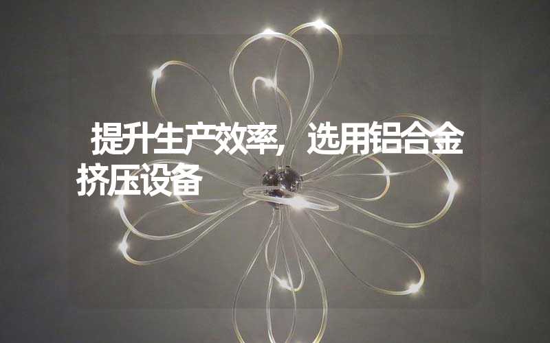 提升生产效率,选用铝合金挤压设备