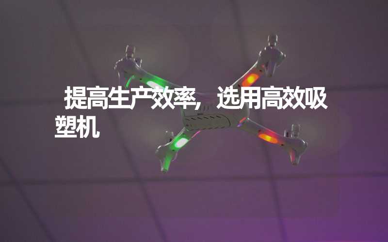 提高生产效率,选用高效吸塑机