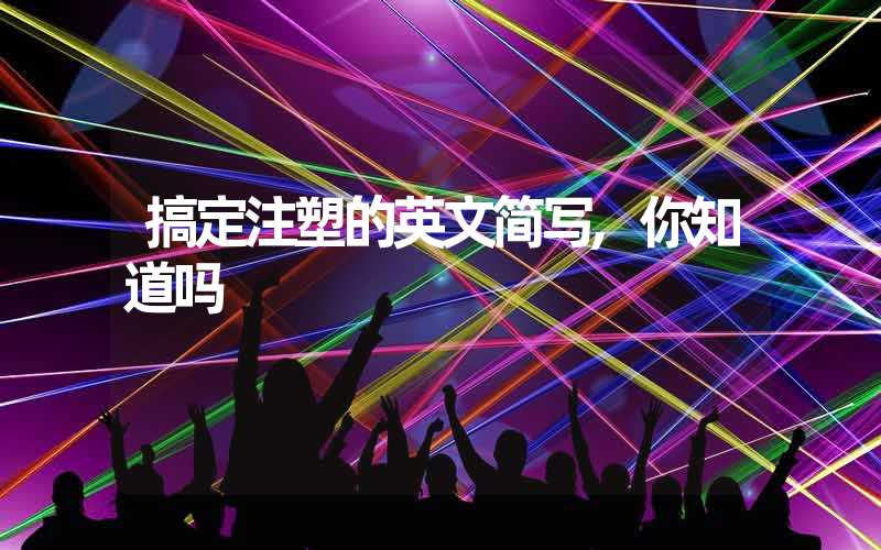 搞定注塑的英文简写,你知道吗