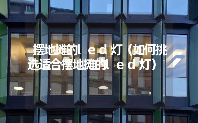 摆地摊的led灯（如何挑选适合摆地摊的led灯）