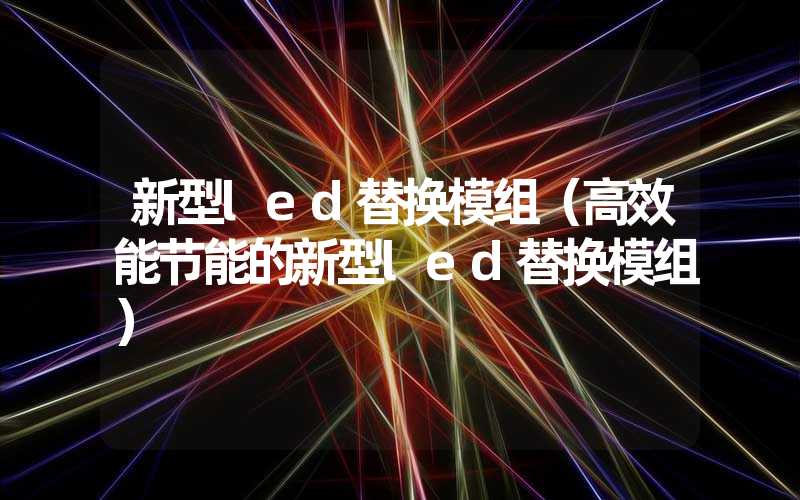 新型led替换模组（高效能节能的新型led替换模组）