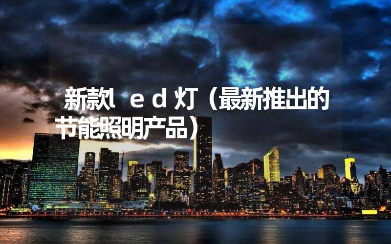 新款led灯（最新推出的节能照明产品）