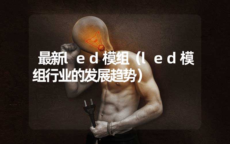 最新led模组（led模组行业的发展趋势）