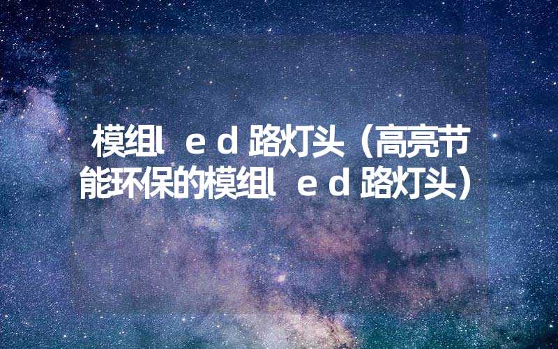 模组led路灯头（高亮节能环保的模组led路灯头）
