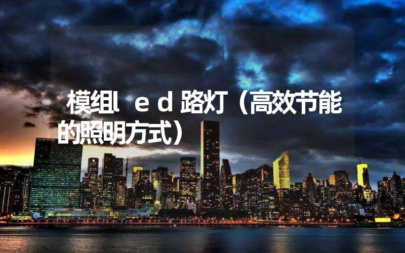 模组led路灯（高效节能的照明方式）