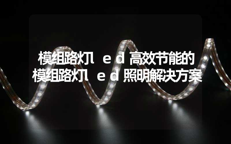 模组路灯led高效节能的模组路灯led照明解决方案