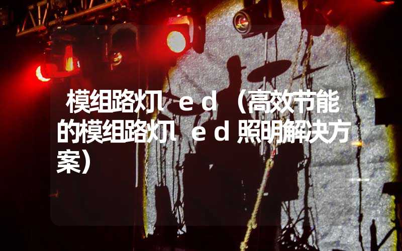模组路灯led（高效节能的模组路灯led照明解决方案）