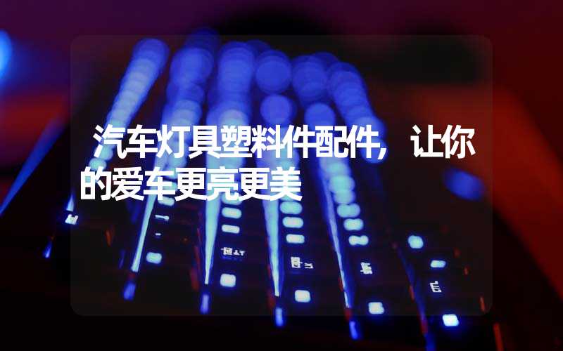 汽车灯具塑料件配件,让你的爱车更亮更美