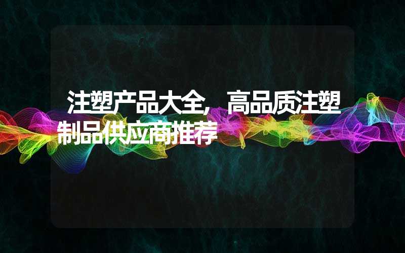 注塑产品大全,高品质注塑制品供应商推荐