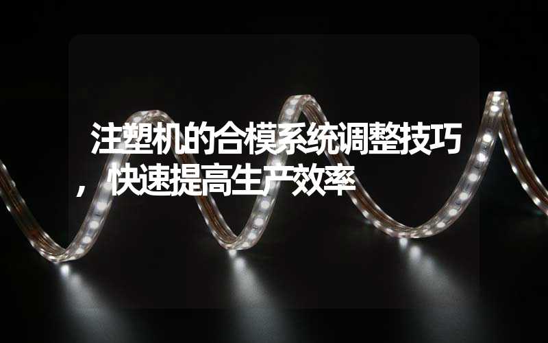 注塑机的合模系统调整技巧,快速提高生产效率