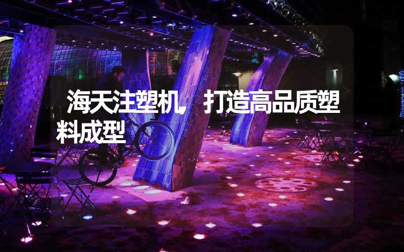 海天注塑机,打造高品质塑料成型