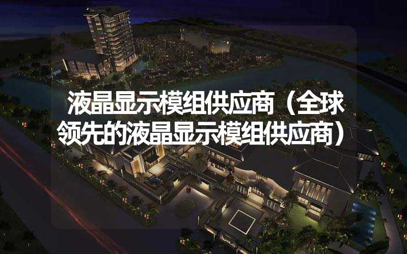 液晶显示模组供应商（全球领先的液晶显示模组供应商）