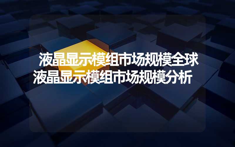 液晶显示模组市场规模全球液晶显示模组市场规模分析
