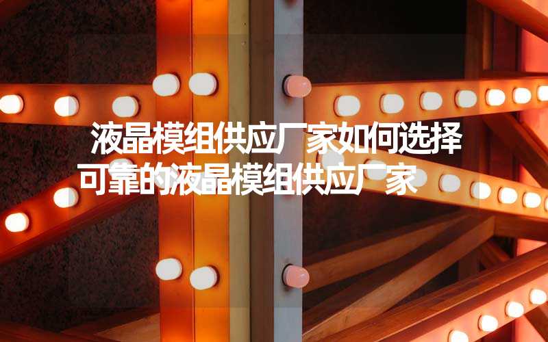 液晶模组供应厂家如何选择可靠的液晶模组供应厂家