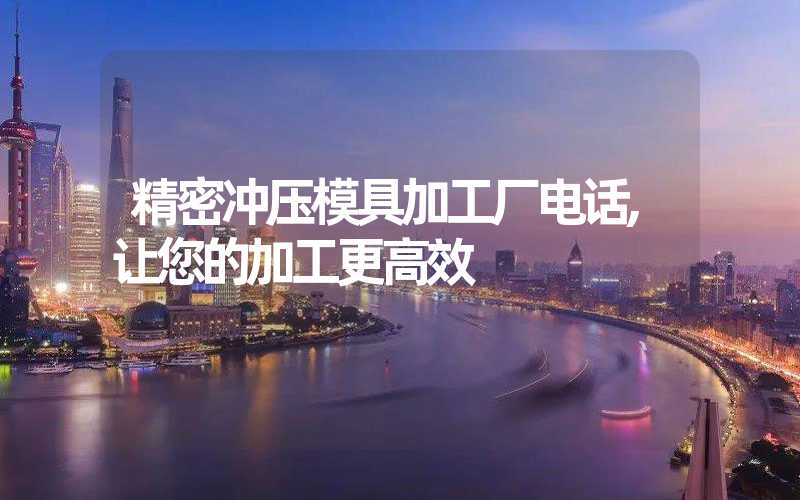 精密冲压模具加工厂电话,让您的加工更高效