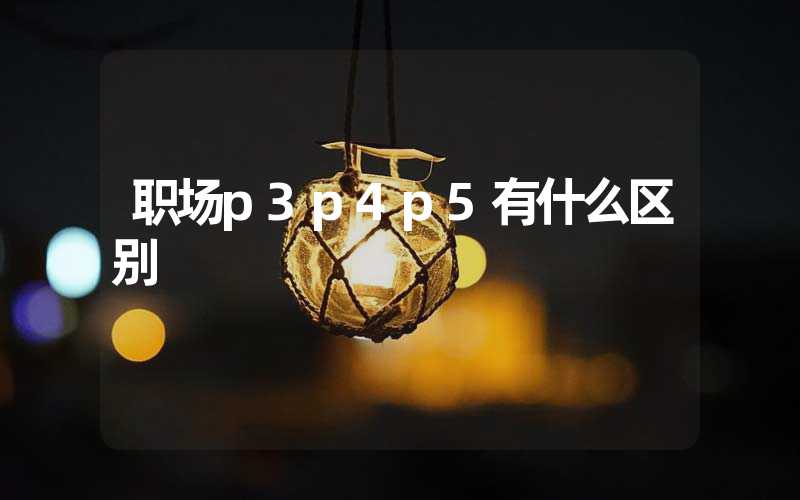 职场p3p4p5有什么区别