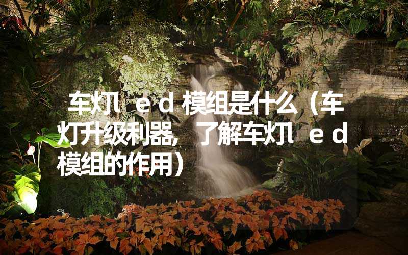 车灯led模组是什么（车灯升级利器,了解车灯led模组的作用）